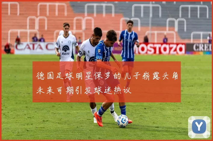 德国足球明星保罗的儿子崭露头角未来可期引发球迷热议