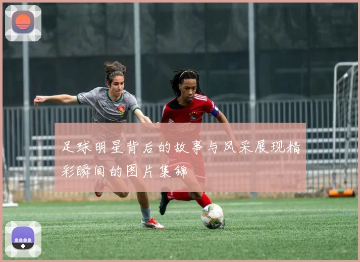 足球明星背后的故事与风采展现精彩瞬间的图片集锦