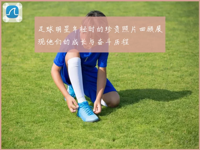 足球明星年轻时的珍贵照片回顾展现他们的成长与奋斗历程