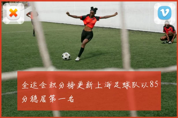 全运会积分榜更新上海足球队以85分稳居第一名