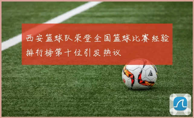 西安篮球队荣登全国篮球比赛经验排行榜第十位引发热议