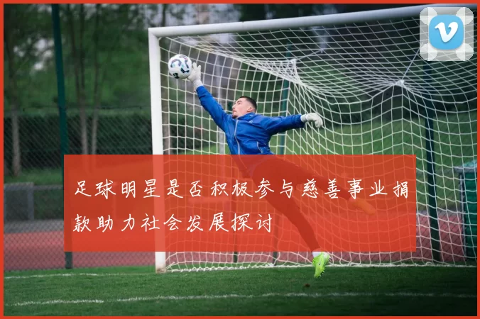 足球明星是否积极参与慈善事业捐款助力社会发展探讨