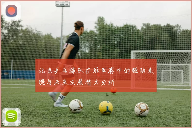 北京乒乓球队在冠军赛中的强劲表现与未来发展潜力分析