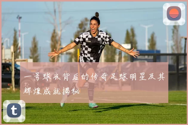 一号球衣背后的传奇足球明星及其辉煌成就揭秘