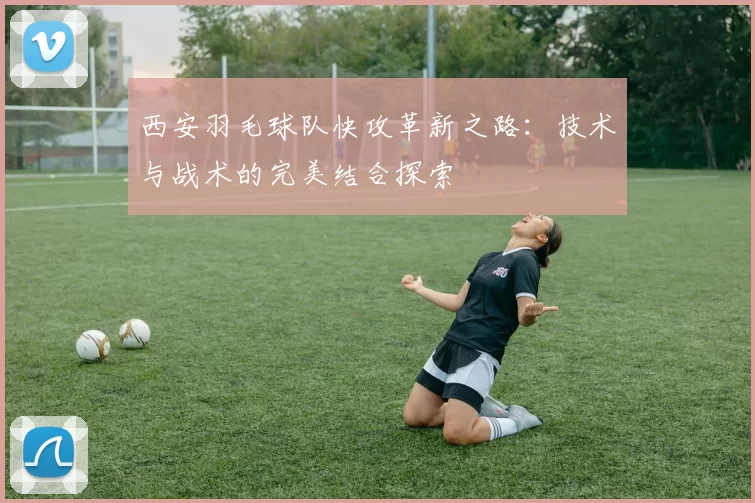 西安羽毛球队快攻革新之路：技术与战术的完美结合探索