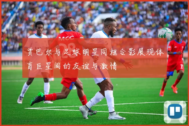 贾巴尔与足球明星同框合影展现体育巨星间的友谊与激情