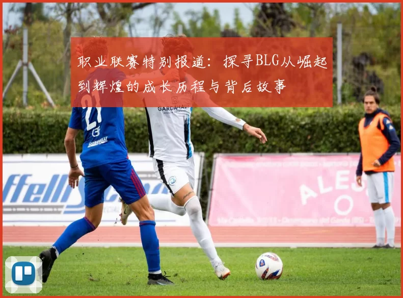 职业联赛特别报道：探寻BLG从崛起到辉煌的成长历程与背后故事