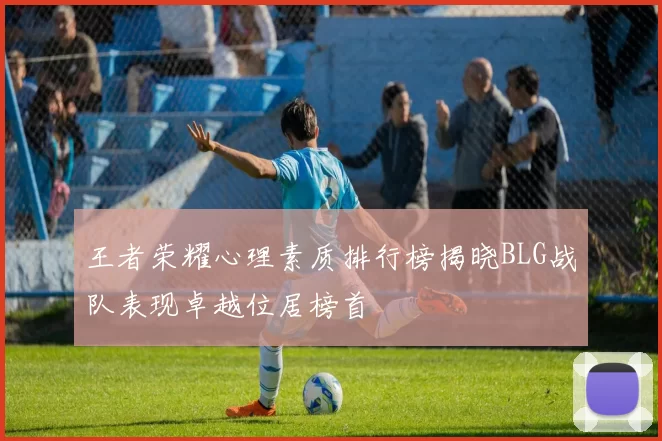 王者荣耀心理素质排行榜揭晓BLG战队表现卓越位居榜首