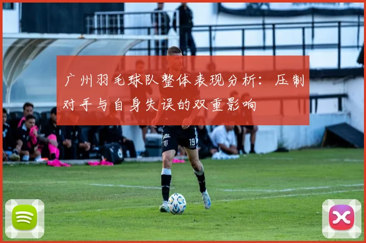 广州羽毛球队整体表现分析：压制对手与自身失误的双重影响