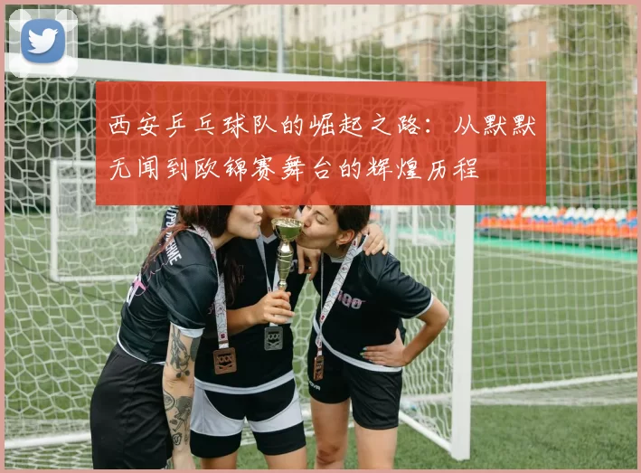 西安乒乓球队的崛起之路：从默默无闻到欧锦赛舞台的辉煌历程