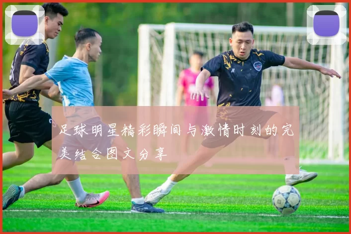 足球明星精彩瞬间与激情时刻的完美结合图文分享