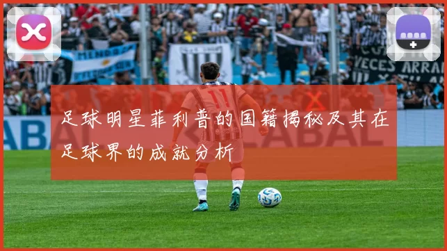 足球明星菲利普的国籍揭秘及其在足球界的成就分析