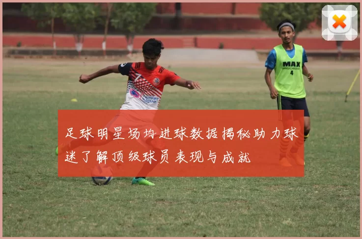 足球明星场均进球数据揭秘助力球迷了解顶级球员表现与成就