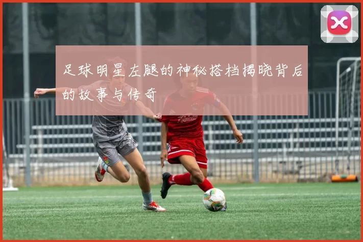 足球明星左腿的神秘搭档揭晓背后的故事与传奇