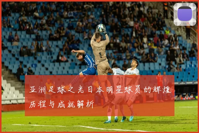 亚洲足球之光日本明星球员的辉煌历程与成就解析