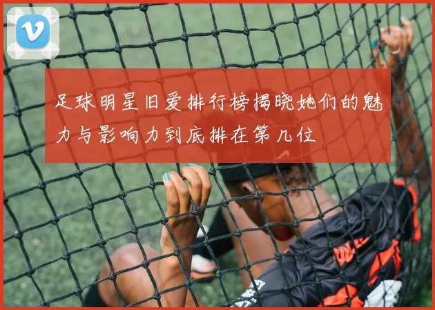 足球明星旧爱排行榜揭晓她们的魅力与影响力到底排在第几位