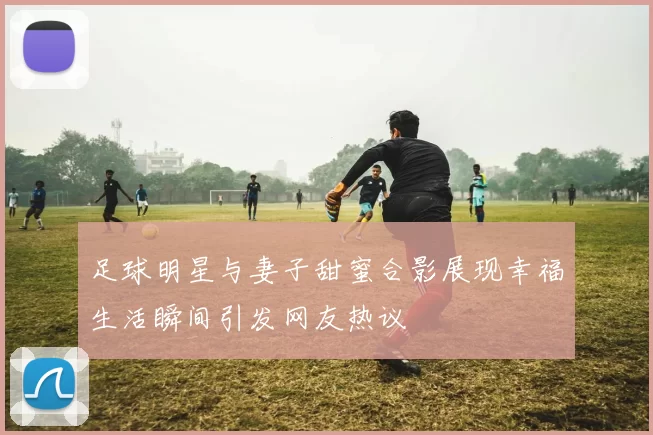 足球明星与妻子甜蜜合影展现幸福生活瞬间引发网友热议
