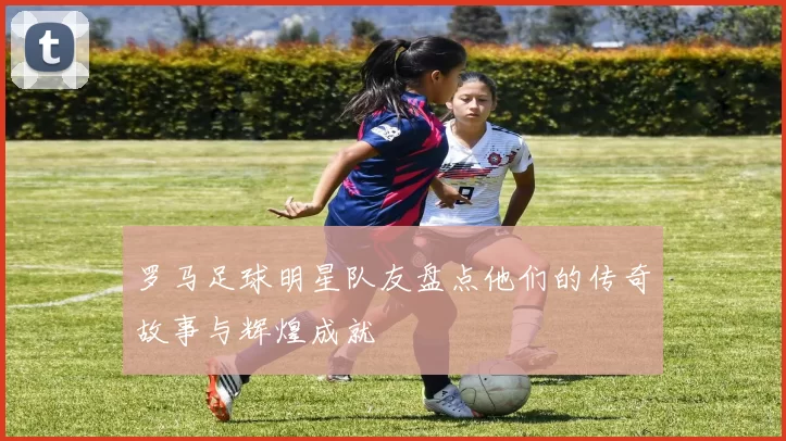 罗马足球明星队友盘点他们的传奇故事与辉煌成就