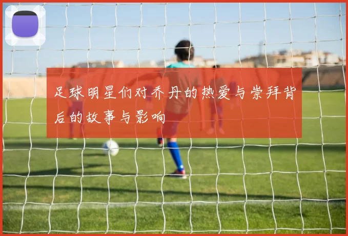 足球明星们对乔丹的热爱与崇拜背后的故事与影响