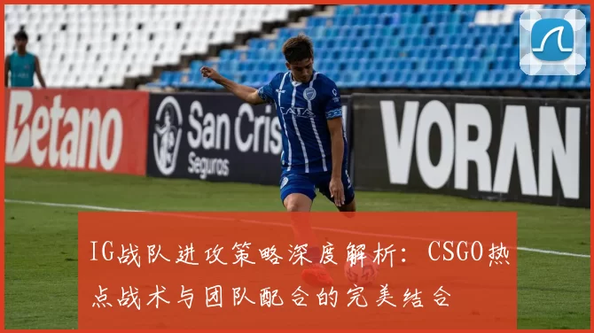 IG战队进攻策略深度解析：CSGO热点战术与团队配合的完美结合