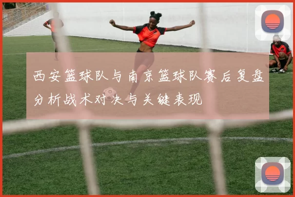 西安篮球队与南京篮球队赛后复盘分析战术对决与关键表现