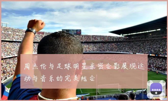 周杰伦与足球明星亲密合影展现运动与音乐的完美结合
