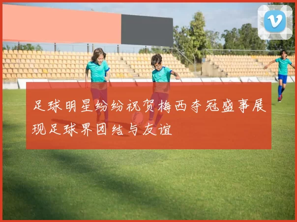 足球明星纷纷祝贺梅西夺冠盛事展现足球界团结与友谊