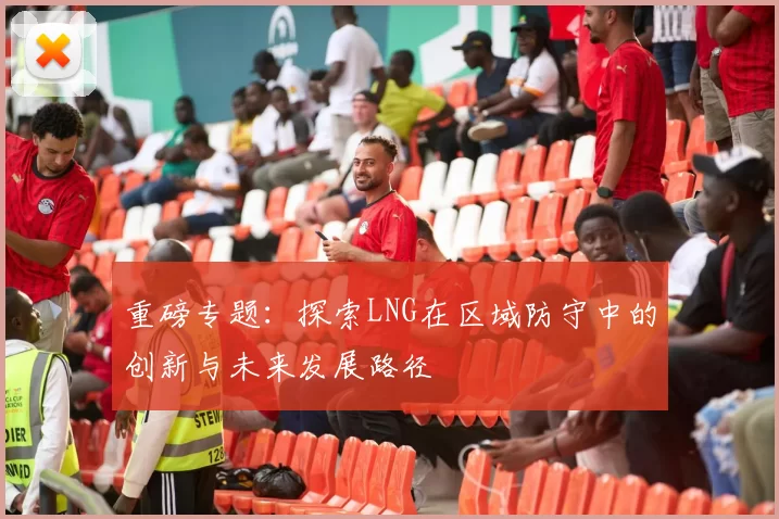 重磅专题：探索LNG在区域防守中的创新与未来发展路径