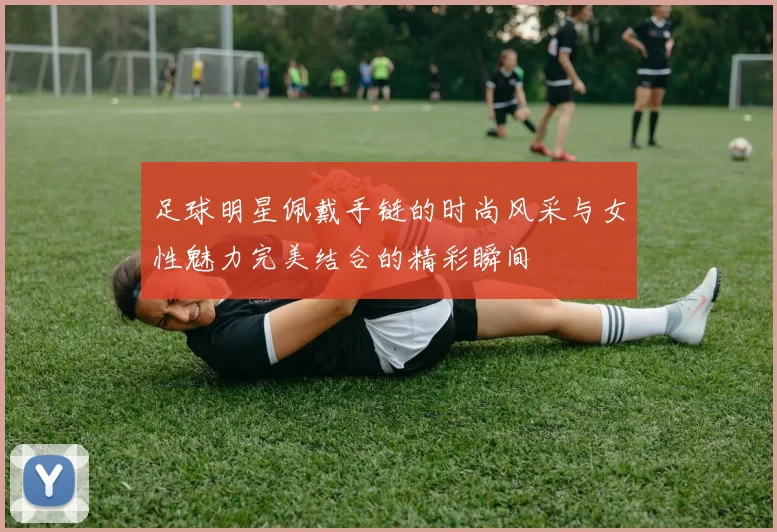 足球明星佩戴手链的时尚风采与女性魅力完美结合的精彩瞬间