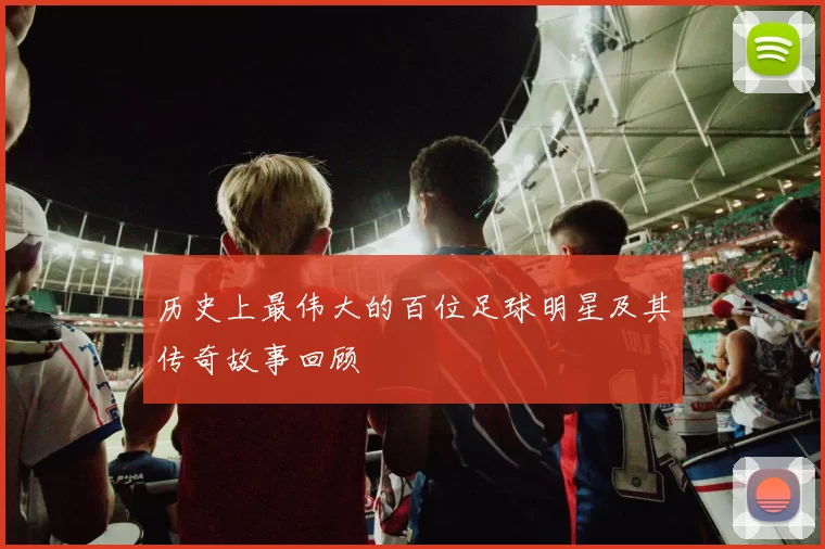 历史上最伟大的百位足球明星及其传奇故事回顾
