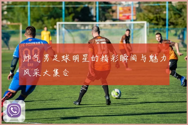 帅气男足球明星的精彩瞬间与魅力风采大集合