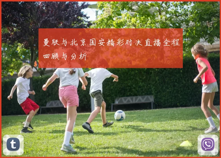 曼联与北京国安精彩对决直播全程回顾与分析