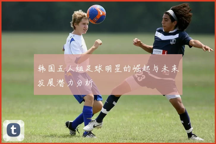 韩国五人组足球明星的崛起与未来发展潜力分析