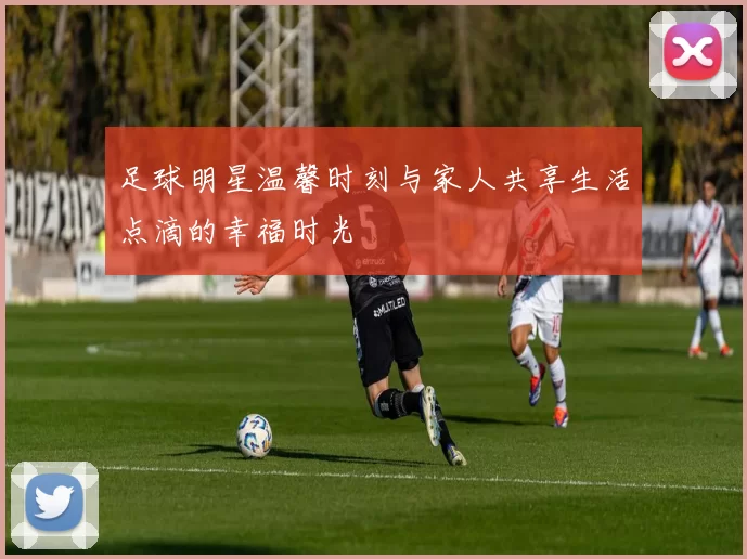 足球明星温馨时刻与家人共享生活点滴的幸福时光