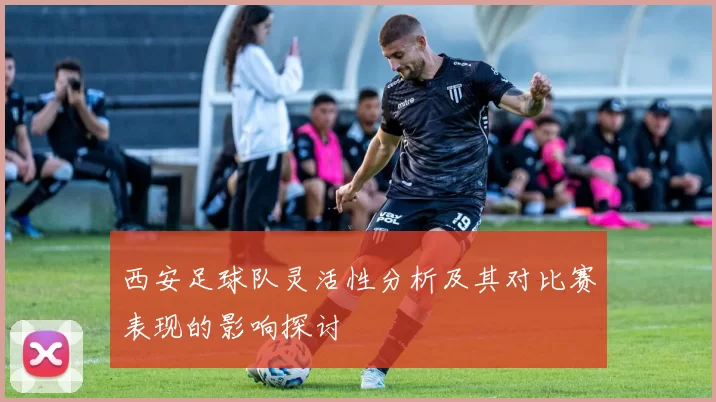 西安足球队灵活性分析及其对比赛表现的影响探讨