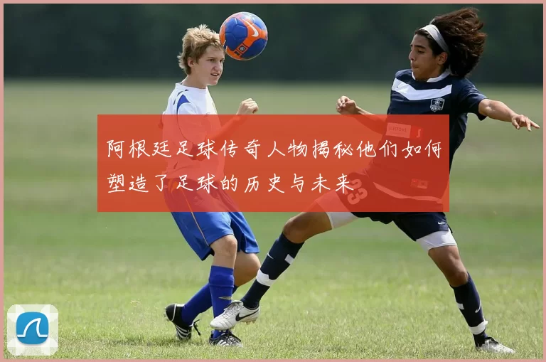 阿根廷足球传奇人物揭秘他们如何塑造了足球的历史与未来