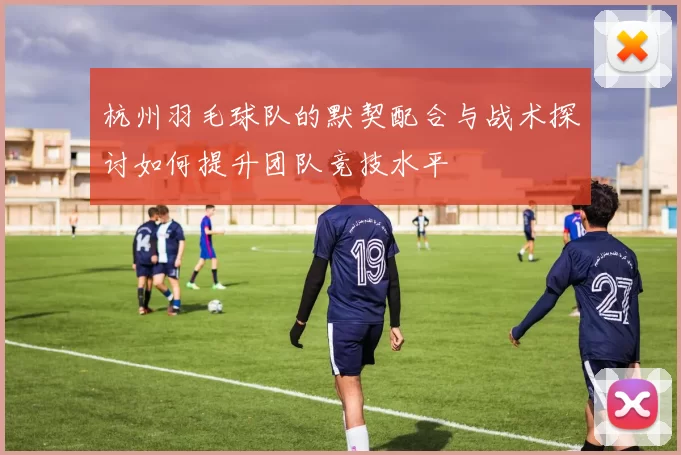 杭州羽毛球队的默契配合与战术探讨如何提升团队竞技水平