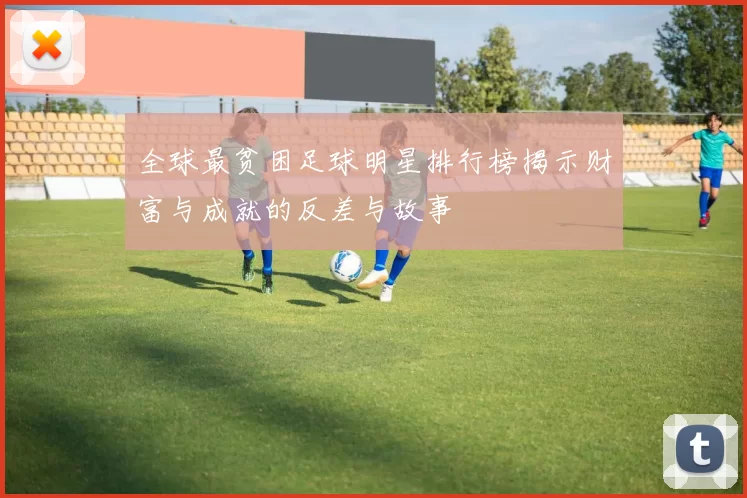 全球最贫困足球明星排行榜揭示财富与成就的反差与故事