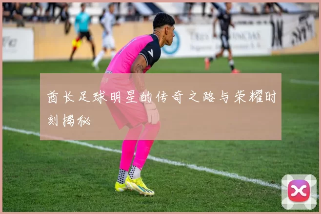 酋长足球明星的传奇之路与荣耀时刻揭秘