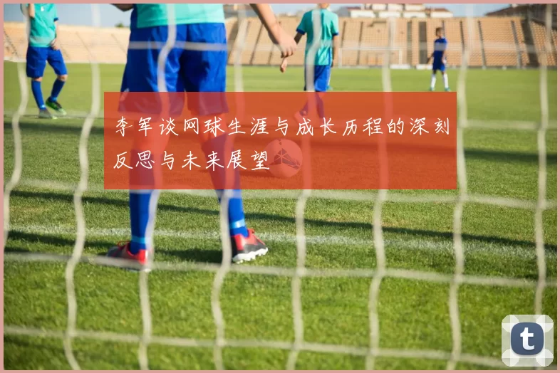 李军谈网球生涯与成长历程的深刻反思与未来展望