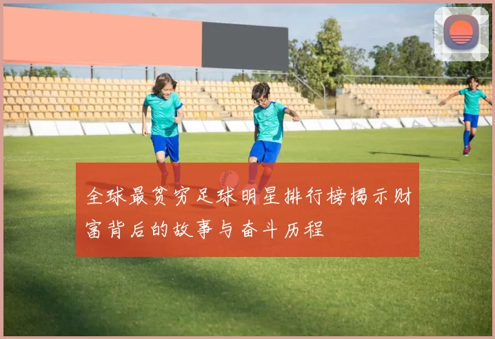全球最贫穷足球明星排行榜揭示财富背后的故事与奋斗历程